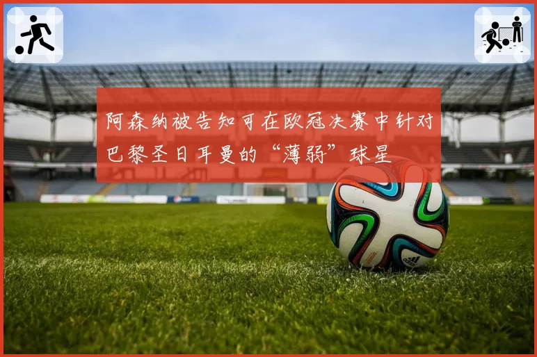 阿森纳被告知可在欧冠决赛中针对巴黎圣日耳曼的“薄弱”球星