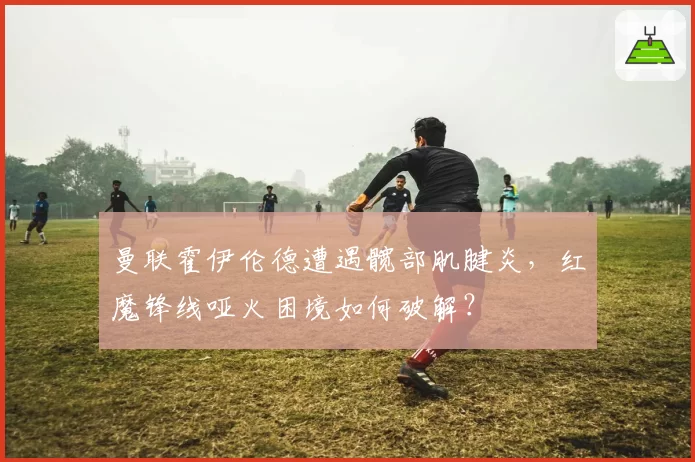 曼联霍伊伦德遭遇髋部肌腱炎,红魔锋线哑火困境如何破解?