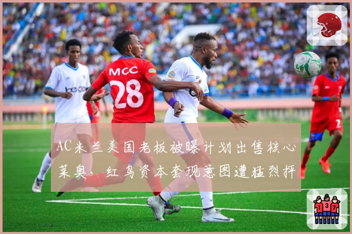 AC米兰美国老板被曝计划出售核心莱奥,红鸟资本套现意图遭猛烈抨击