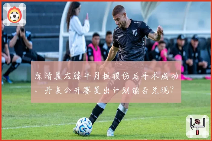 陈清晨右膝半月板损伤后手术成功，丹麦公开赛复出计划能否兑现？