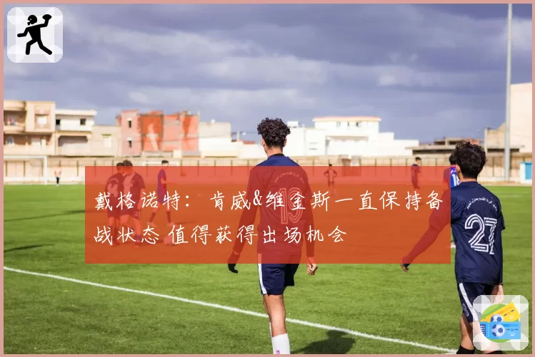 戴格诺特：肯威&维金斯一直保持备战状态 值得获得出场机会