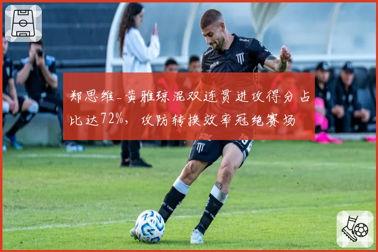 郑思维_黄雅琼混双连贯进攻得分占比达72%,攻防转换效率冠绝赛场