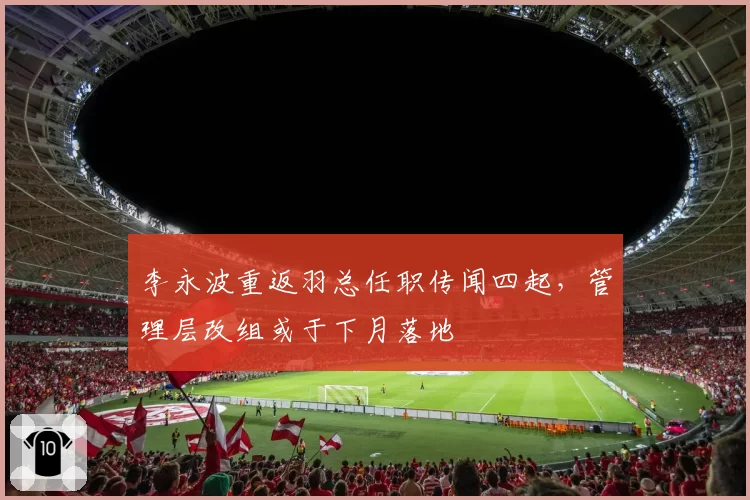 李永波重返羽总任职传闻四起,管理层改组或于下月落地