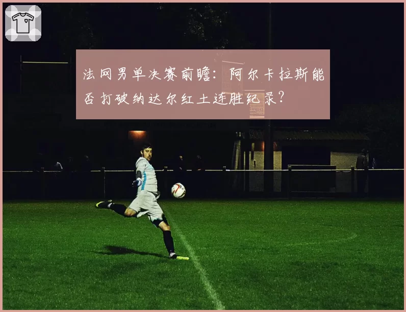 法网男单决赛前瞻:阿尔卡拉斯能否打破纳达尔红土连胜纪录?