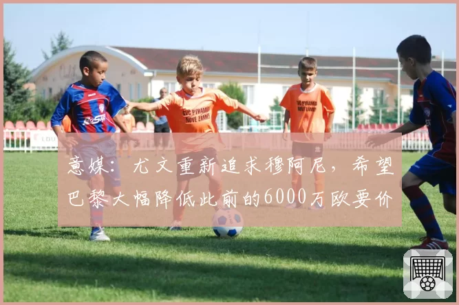 意媒：尤文重新追求穆阿尼，希望巴黎大幅降低此前的6000万欧要价