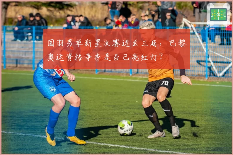 国羽男单新星决赛连丢三局,巴黎奥运资格争夺是否已亮红灯?