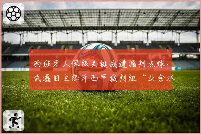 西班牙人保级关键战遭漏判点球,武磊旧主怒斥西甲裁判组“业余水平”