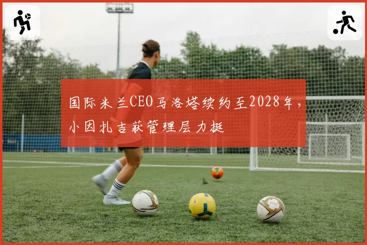 国际米兰CEO马洛塔续约至2028年，小因扎吉获管理层力挺