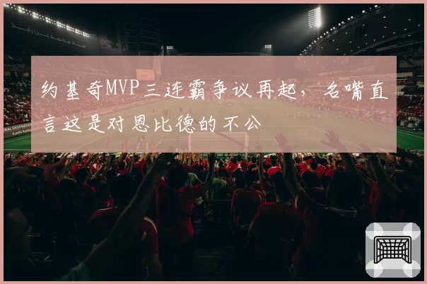 约基奇MVP三连霸争议再起，名嘴直言这是对恩比德的不公