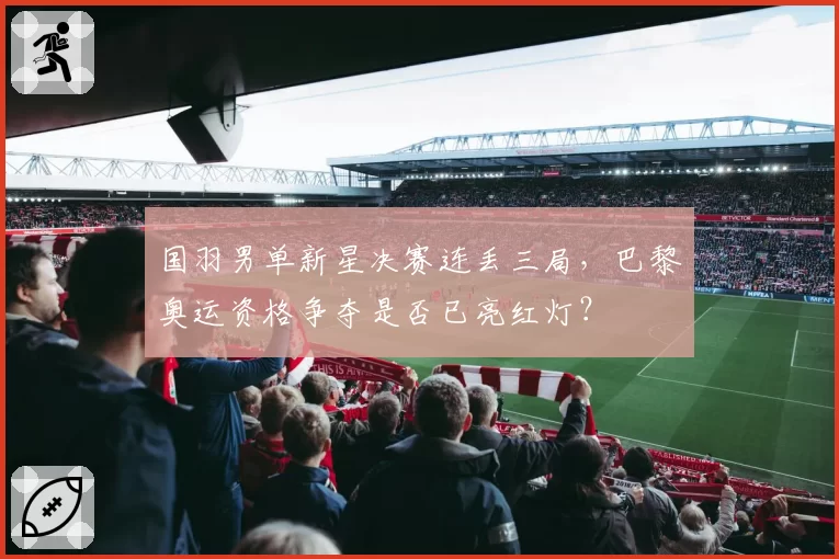 国羽男单新星决赛连丢三局,巴黎奥运资格争夺是否已亮红灯?