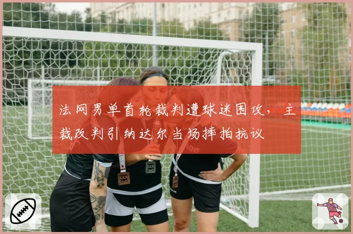 法网男单首轮裁判遭球迷围攻,主裁改判引纳达尔当场摔拍抗议