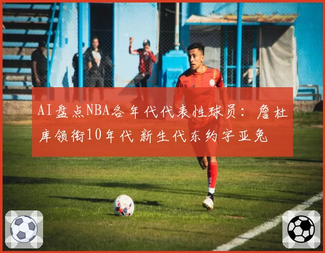 AI盘点NBA各年代代表性球员：詹杜库领衔10年代 新生代东约字亚兔