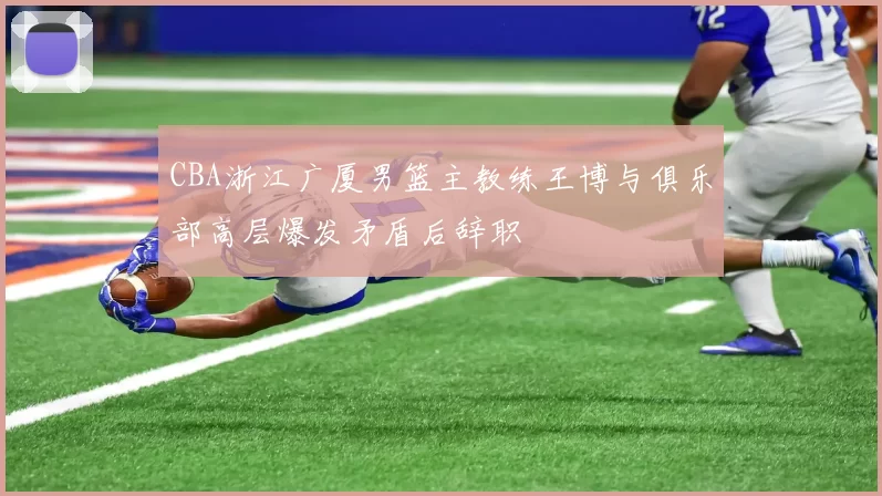 CBA浙江广厦男篮主教练王博与俱乐部高层爆发矛盾后辞职