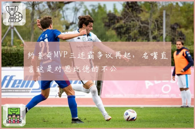 约基奇MVP三连霸争议再起，名嘴直言这是对恩比德的不公