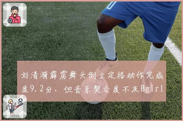 刘清漪霹雳舞头倒立定格动作完成度9.2分,但音乐契合度不及Bgirl India