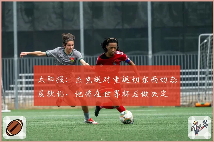 太阳报：杰克逊对重返切尔西的态度软化，他将在世界杯后做决定