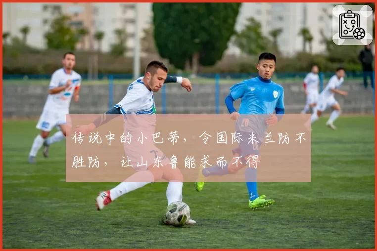 传说中的小巴蒂，令国际米兰防不胜防，让山东鲁能求而不得