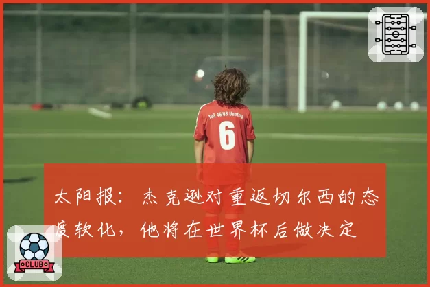 太阳报：杰克逊对重返切尔西的态度软化，他将在世界杯后做决定