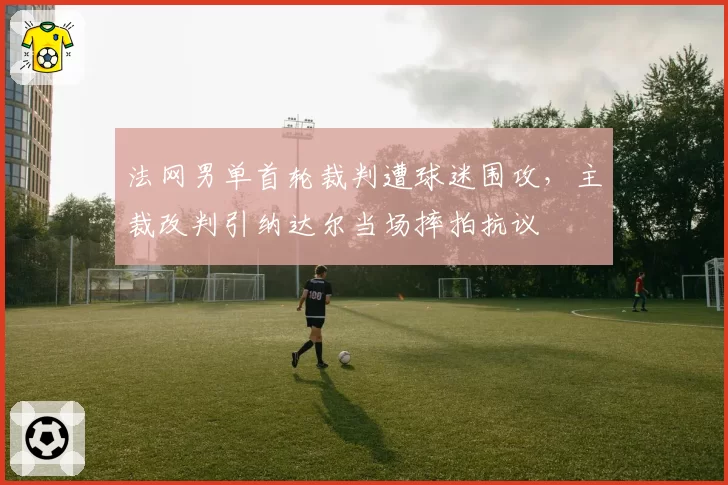 法网男单首轮裁判遭球迷围攻，主裁改判引纳达尔当场摔拍抗议