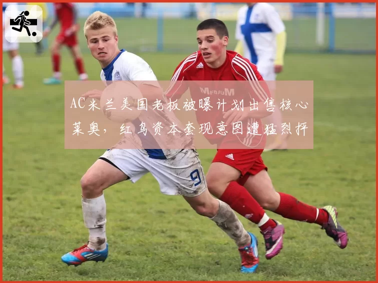 AC米兰美国老板被曝计划出售核心莱奥，红鸟资本套现意图遭猛烈抨击