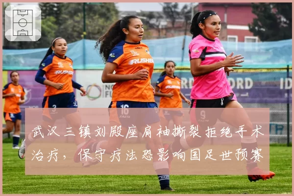 武汉三镇刘殿座肩袖撕裂拒绝手术治疗，保守疗法恐影响国足世预赛征程