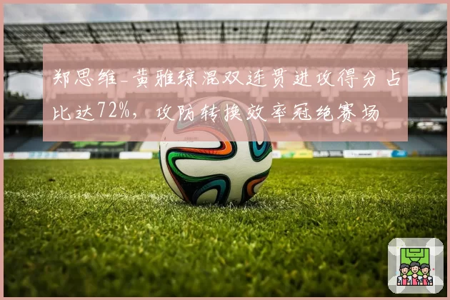郑思维_黄雅琼混双连贯进攻得分占比达72%,攻防转换效率冠绝赛场
