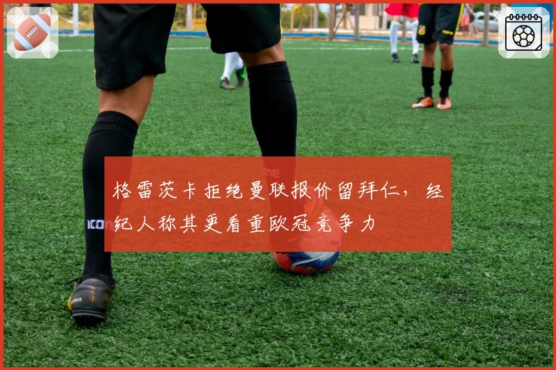 格雷茨卡拒绝曼联报价留拜仁，经纪人称其更看重欧冠竞争力