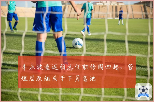 李永波重返羽总任职传闻四起,管理层改组或于下月落地