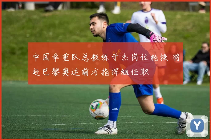中国举重队总教练于杰岗位轮换 将赴巴黎奥运前方指挥组任职