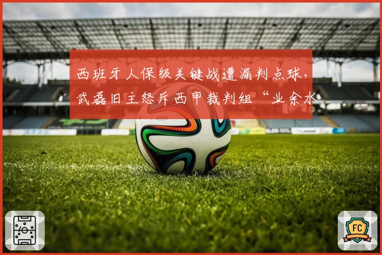 西班牙人保级关键战遭漏判点球,武磊旧主怒斥西甲裁判组“业余水平”