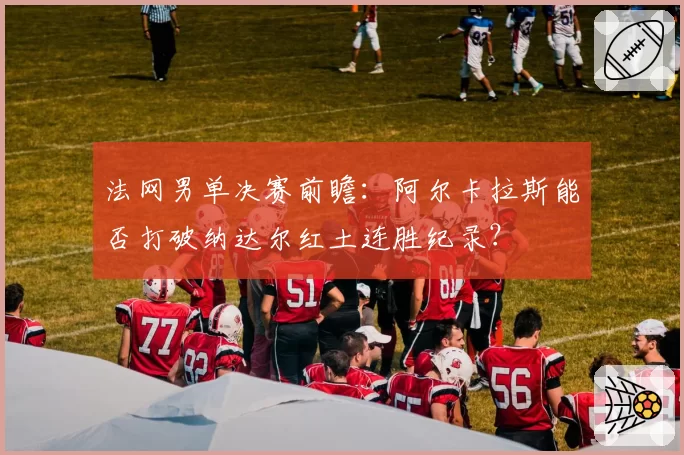 法网男单决赛前瞻:阿尔卡拉斯能否打破纳达尔红土连胜纪录?